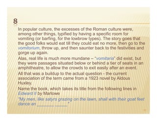 8
    In popular culture, the excesses of the Roman culture were,
    among other things, typified by having a specific room for
    vomiting (or barfing, for the lowbrow types). The story goes that
    the good folks would eat till they could eat no more, then go to the
    vomitorium, throw up, and then saunter back to the festivities and
    gorge up again.
    Alas, real life is much more mundane – “vomitaria” did exist, but
    they were passages situated below or behind a tier of seats in an
    amphitheatre, to allow the crowds to exit easily after an event.
    All that was a buildup to the actual question - the current
    association of the term came from a 1923 novel by Aldous
    Huxley.
    Name the book, which takes its title from the following lines in
    Edward II by Marlowe
    "My men, like satyrs grazing on the lawn, shall with their goat feet
    dance an _______ _____"
                                                                       20
 