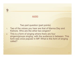9
                          AUDIO



                Two part question (part points)
1.   Two of the voices you hear are that of Manna Dey and
     Kishore. Who are the other two singers?
2.   This is a form of singing where there are four
     singers/groups singing, with the audience in between. This
     form was once popular in MP. What is this form of singing
     called?



                                                              21
 