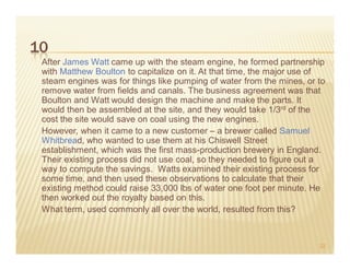 10
 After James Watt came up with the steam engine, he formed partnership
 with Matthew Boulton to capitalize on it. At that time, the major use of
 steam engines was for things like pumping of water from the mines, or to
 remove water from fields and canals. The business agreement was that
 Boulton and Watt would design the machine and make the parts. It
 would then be assembled at the site, and they would take 1/3rd of the
 cost the site would save on coal using the new engines.
 However, when it came to a new customer – a brewer called Samuel
 Whitbread, who wanted to use them at his Chiswell Street
 establishment, which was the first mass-production brewery in England.
 Their existing process did not use coal, so they needed to figure out a
 way to compute the savings. Watts examined their existing process for
 some time, and then used these observations to calculate that their
 existing method could raise 33,000 lbs of water one foot per minute. He
 then worked out the royalty based on this.
 What term, used commonly all over the world, resulted from this?



                                                                       22
 