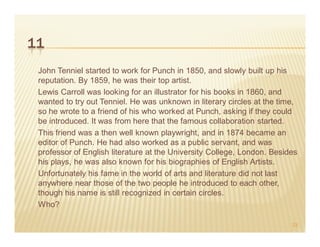 11
 John Tenniel started to work for Punch in 1850, and slowly built up his
 reputation. By 1859, he was their top artist.
 Lewis Carroll was looking for an illustrator for his books in 1860, and
 wanted to try out Tenniel. He was unknown in literary circles at the time,
 so he wrote to a friend of his who worked at Punch, asking if they could
 be introduced. It was from here that the famous collaboration started.
 This friend was a then well known playwright, and in 1874 became an
 editor of Punch. He had also worked as a public servant, and was
 professor of English literature at the University College, London. Besides
 his plays, he was also known for his biographies of English Artists.
 Unfortunately his fame in the world of arts and literature did not last
 anywhere near those of the two people he introduced to each other,
 though his name is still recognized in certain circles.
 Who?

                                                                         23
 