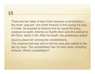 15
 There are two tales of how Orion became a constellation –
 the more “popular” one (from Hesiod) is that during his stay
 in Crete, he boasted to Artemis that he would kill every
 creature on earth. Artemis (or Earth) then sent this animal to
 kill Orion, which it did. After his death, the goddesses asked
 Zeus to place him among the constellations.
 The creature that was sent to kill him was also added to the
 sky by Zeus. The constellation has 18 main stars, including
 Antares. Which constellation?




                                                              27
 