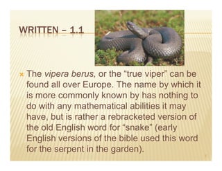 WRITTEN – 1.1



 The vipera berus, or the “true viper” can be
 found all over Europe. The name by which it
 is more commonly known by has nothing to
 do with any mathematical abilities it may
 have, but is rather a rebracketed version of
 the old English word for “snake” (early
 English versions of the bible used this word
 for the serpent in the garden).
                                                3
 