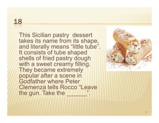 18
 This Sicilian pastry dessert
 takes its name from its shape,
 and literally means “little tube”.
 It consists of tube shaped
 shells of fried pastry dough
 with a sweet creamy filling.
 They became extremely
 popular after a scene in
 Godfather where Peter
 Clemenza tells Rocco “Leave
 the gun. Take the ______”.

                                      30
 