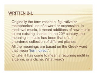 WRITTEN 2-1
 Originally the term meant a figurative or
 metaphorical use of a word or expression. In
 medieval music, it meant additions of new music
 to pre-existing chants. In the 20th century, the
 meaning in music has been that of an
 unordered collection of different pitches.
 All the meanings are based on the Greek word
 that mean “turn, direct”.
 Of late, it has come to mean a recurring motif in
 a genre, or a cliché. What word?

                                                 34
 