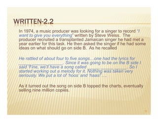 WRITTEN-2.2
 In 1974, a music producer was looking for a singer to record “I
 want to give you everything” written by Steve Weiss. The
 producer recruited a transplanted Jamaican singer he had met a
 year earlier for this task. He then asked the singer if he had some
 ideas on what should go on side B. As he recalled

 He rattled of about four to five songs…one had the lyrics for
 _____ ______ ______. Since it was going to be on the B side I
 said ‘Fine, we’ll have a song called _____ _____ _____. So I
 started working out a melody for it. Nothing was taken very
 seriously. We put a lot of ‘hoos’ and ‘haas!’….

 As it turned out the song on side B topped the charts, eventually
 selling nine million copies.



                                                                     35
 