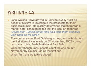 WRITTEN – 1.2
 John Watson Hawd arrived in Calcutta in July 1901 on
 behalf of his firm to investigate the prospects for their
 business in India. He quickly determined that there was a
 market here, although he felt that the local art form was
 “worse than Turkish but as long as it suits them and sells
 well, what do we care?”
 The company sent Fred Gaisberg to help, and with his help
 the first attempt was made on 8th November, 1902 – using
 two nautch girls, Soshi Mukhi and Fani Bala.
 Generally though, most people count the one on 12th
 November by Gauhar Jan as the first one.
 What “first” are we talking about?


                                                              4
 