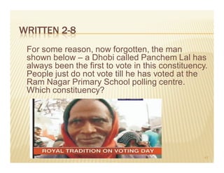 WRITTEN 2-8
 For some reason, now forgotten, the man
 shown below – a Dhobi called Panchem Lal has
 always been the first to vote in this constituency.
 People just do not vote till he has voted at the
 Ram Nagar Primary School polling centre.
 Which constituency?




                                                   41
 
