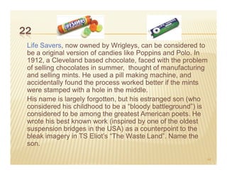 22
 Life Savers, now owned by Wrigleys, can be considered to
 be a original version of candies like Poppins and Polo. In
 1912, a Cleveland based chocolate, faced with the problem
 of selling chocolates in summer, thought of manufacturing
 and selling mints. He used a pill making machine, and
 accidentally found the process worked better if the mints
 were stamped with a hole in the middle.
 His name is largely forgotten, but his estranged son (who
 considered his childhood to be a “bloody battleground”) is
 considered to be among the greatest American poets. He
 wrote his best known work (inspired by one of the oldest
 suspension bridges in the USA) as a counterpoint to the
 bleak imagery in TS Eliot’s “The Waste Land”. Name the
 son.

                                                          44
 