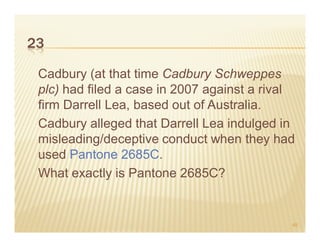 23

 Cadbury (at that time Cadbury Schweppes
 plc) had filed a case in 2007 against a rival
 firm Darrell Lea, based out of Australia.
 Cadbury alleged that Darrell Lea indulged in
 misleading/deceptive conduct when they had
 used Pantone 2685C.
 What exactly is Pantone 2685C?


                                             45
 