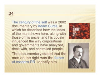 24
 The century of the self was a 2002
 documentary by Adam Curtis, in
 which he described how the ideas
 of the man shown here, along with
 those of his uncle, and his cousin
 influenced the way corporations
 and governments have analyzed,
 dealt with, and controlled people.
 The documentary stated that the
 man on the right was the father
 of modern PR. Identify him.
                                      46
 