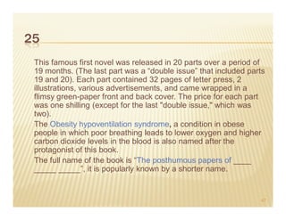 25
 This famous first novel was released in 20 parts over a period of
 19 months. (The last part was a “double issue” that included parts
 19 and 20). Each part contained 32 pages of letter press, 2
 illustrations, various advertisements, and came wrapped in a
 flimsy green-paper front and back cover. The price for each part
 was one shilling (except for the last "double issue," which was
 two).
 The Obesity hypoventilation syndrome, a condition in obese
 people in which poor breathing leads to lower oxygen and higher
 carbon dioxide levels in the blood is also named after the
 protagonist of this book.
 The full name of the book is “The posthumous papers of ____
 _____ _____”, it is popularly known by a shorter name.


                                                                 47
 