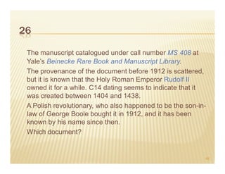 26

 The manuscript catalogued under call number MS 408 at
 Yale’s Beinecke Rare Book and Manuscript Library.
 The provenance of the document before 1912 is scattered,
 but it is known that the Holy Roman Emperor Rudolf II
 owned it for a while. C14 dating seems to indicate that it
 was created between 1404 and 1438.
 A Polish revolutionary, who also happened to be the son-in-
 law of George Boole bought it in 1912, and it has been
 known by his name since then.
 Which document?


                                                           48
 