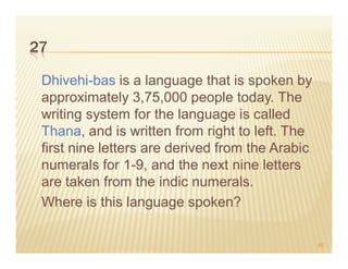 27

 Dhivehi-bas is a language that is spoken by
 approximately 3,75,000 people today. The
 writing system for the language is called
 Thana, and is written from right to left. The
 first nine letters are derived from the Arabic
 numerals for 1-9, and the next nine letters
 are taken from the indic numerals.
 Where is this language spoken?

                                                  49
 