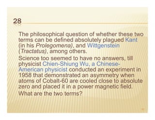 28
 The philosophical question of whether these two
 terms can be defined absolutely plagued Kant
 (in his Prolegomena), and Wittgenstein
 (Tractatus), among others.
 Science too seemed to have no answers, till
 physicist Chien-Shiung Wu, a Chinese-
 American physicist conducted an experiment in
 1958 that demonstrated an asymmetry when
 atoms of Cobalt-60 are cooled close to absolute
 zero and placed it in a power magnetic field.
 What are the two terms?

                                               50
 