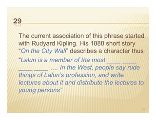 29

 The current association of this phrase started
 with Rudyard Kipling. His 1888 short story
 “On the City Wall” describes a character thus
 “Lalun is a member of the most ____ ____
 ____ ____ …. In the West, people say rude
 things of Lalun’s profession, and write
 lectures about it and distribute the lectures to
 young persons”

                                                51
 