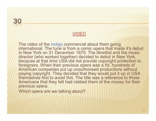 30
                             VIDEO

 The video of the Indigo commercial about them going
 international. The tune is from a comic opera that made it’s debut
 in New York on 31 December 1879. The librettist and the music
 director (who worked together) decided to debut in New York,
 because at that time USA did not provide copyright protection to
 foreigners. When their previous opera was a hit, hundreds of
 American companies put up unauthorised productions without
 paying copyright. They decided that they would put it up in USA
 themselves first to avoid this. The title was a reference to those
 Americans that they felt had robbed them of the money for their
 previous opera.
 Which opera are we talking about?



                                                                  52
 