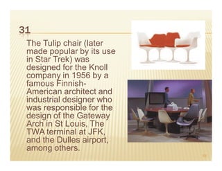 31
 The Tulip chair (later
 made popular by its use
 in Star Trek) was
 designed for the Knoll
 company in 1956 by a
 famous Finnish-
 American architect and
 industrial designer who
 was responsible for the
 design of the Gateway
 Arch in St Louis, The
 TWA terminal at JFK,
 and the Dulles airport,
 among others.
                           53
 