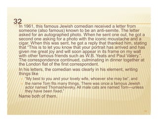 32
 In 1961, this famous Jewish comedian received a letter from
 someone (also famous) known to be an anti-semite. The letter
 asked for an autographed photo. When he sent one out, he got a
 second one asking for a photo with the iconic moustache and a
 cigar. When this was sent, he got a reply that thanked him, stating
 that “This is to let you know that your portrait has arrived and has
 given me great joy and will soon appear in its frame on my wall
 with other famous friends such as W.B. Yeats and Paul Valery.”.
 The correspondence continued, culminating in dinner together at
 the London flat of the first correspondent.
 In his letters, the comedian was clearly in his element, writing
 things like
     “My best to you and your lovely wife, whoever she may be”, and
     the name Tom fits many things. There was once a famous Jewish
     actor named Thomashevsky. All male cats are named Tom—unless
     they have been fixed.”
 Name both of them.


                                                                      54
 