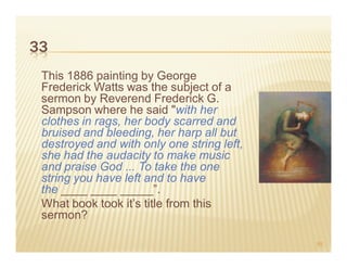 33
 This 1886 painting by George
 Frederick Watts was the subject of a
 sermon by Reverend Frederick G.
 Sampson where he said "with her
 clothes in rags, her body scarred and
 bruised and bleeding, her harp all but
 destroyed and with only one string left,
 she had the audacity to make music
 and praise God ... To take the one
 string you have left and to have
 the ____ ____ _____”.
 What book took it’s title from this
 sermon?

                                            55
 