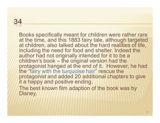 34
 Books specifically meant for children were rather rare
 at the time, and this 1883 fairy tale, although targeted
 at children, also talked about the hard realities of life,
 including the need for food and shelter. Indeed the
 author had not originally intended for it to be a
 children’s book – the original version had the
 protagonist hanged at the end of it. However, he had
 the “fairy with the turquoise hair” rescue the
 protagonist and added 20 additional chapters to give
 it a happy and positive ending.
 The best known film adaption of the book was by
 Disney.


                                                          56
 