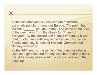 36
 A 780 line anonymous Latin love poem became
 extremely popular throughout Europe. The poem had
 the title “______, seu de Amore”. The name of the hero
 of the poem was from the Greek for “Friend of
 everyone” By the second half of the 13th century it was
 read, quoted and anthologized in England, Provance,
 France and Italy. It reached Holland, Germany and
 Norway soon after.
 By the 14th century, the name of the poem was being
 used as a generic term for any text shorter than a book.
 It is still a widely used word in a narrow version of that
 meaning.

                                                          58
 