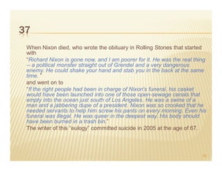 37
 When Nixon died, who wrote the obituary in Rolling Stones that started
 with
 “Richard Nixon is gone now, and I am poorer for it. He was the real thing
 -- a political monster straight out of Grendel and a very dangerous
 enemy. He could shake your hand and stab you in the back at the same
 time. ”
 and went on to
 “If the right people had been in charge of Nixon's funeral, his casket
 would have been launched into one of those open-sewage canals that
 empty into the ocean just south of Los Angeles. He was a swine of a
 man and a jabbering dupe of a president. Nixon was so crooked that he
 needed servants to help him screw his pants on every morning. Even his
 funeral was illegal. He was queer in the deepest way. His body should
 have been burned in a trash bin.”
 The writer of this “eulogy” committed suicide in 2005 at the age of 67.



                                                                        59
 