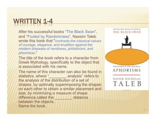 WRITTEN 1-4
 After his successful books “The Black Swan”,
 and “Fooled by Randomness”, Nassim Taleb
 wrote this book that "contrasts the classical values
 of courage, elegance, and erudition against the
 modern diseases of nerdiness, philistinism, and
 phoniness.“
 The title of the book refers to a character from
 Greek Mythology, specifically to the object that
 is associated with his name.
 The name of this character can also be found in
 statistics, where “________ analysis” refers to
 the analysis of the distribution of a set of
 shapes, by optimally superimposing the shapes
 on each other to obtain a similar placement and
 size, by minimizing a measure of shape
 difference called the ________ distance
 between the objects.
 Name the book.
                                                        6
 