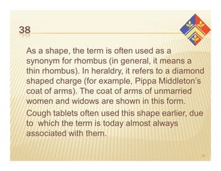 38

 As a shape, the term is often used as a
 synonym for rhombus (in general, it means a
 thin rhombus). In heraldry, it refers to a diamond
 shaped charge (for example, Pippa Middleton’s
 coat of arms). The coat of arms of unmarried
 women and widows are shown in this form.
 Cough tablets often used this shape earlier, due
 to which the term is today almost always
 associated with them.

                                                  60
 