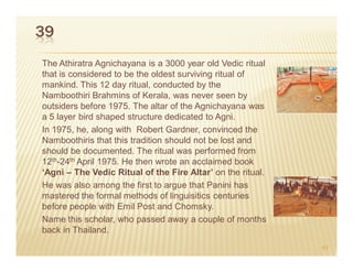 39
The Athiratra Agnichayana is a 3000 year old Vedic ritual
that is considered to be the oldest surviving ritual of
mankind. This 12 day ritual, conducted by the
Namboothiri Brahmins of Kerala, was never seen by
outsiders before 1975. The altar of the Agnichayana was
a 5 layer bird shaped structure dedicated to Agni.
In 1975, he, along with Robert Gardner, convinced the
Namboothiris that this tradition should not be lost and
should be documented. The ritual was performed from
12th-24th April 1975. He then wrote an acclaimed book
‘Agni – The Vedic Ritual of the Fire Altar’ on the ritual.
He was also among the first to argue that Panini has
mastered the formal methods of linguisitics centuries
before people with Emil Post and Chomsky.
Name this scholar, who passed away a couple of months
back in Thailand.
                                                             61
 
