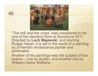 40



 “The mill and the cross” was considered to be
 one of the standout films at Sundance 2011.
 Directed by Lech Majewski, and starring
 Rutger Hauer, it is set in the world of a painting
 by a Flemish renaissance painter and
 printmaker.
 Another of his paintings was the subject of two
 poems – one by Auden, and another one by
 William Carlos Williams.
                                                      63
 