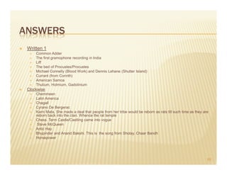 ANSWERS
 Written 1
     Common Adder
     The first gramophone recording in India
     Liff
     The bed of Procustes/Procustes
     Michael Connelly (Blood Work) and Dennis Lehane (Shutter Island)
     Currant (from Corinth)
     American Samoa
     Thulium, Holmium, Gadolinium
 Clockwise
     Chemmeen
     Latin America
     Chagall
     Cyrano De Bergerac
     Karni Mata, She made a deal that people from her tribe would be reborn as rats till such time as they are
     reborn back into the clan. Whence the rat temple
     Chess. Term Castle/Castling came into vogue
      Steve McQueen
     Antic Hay
     Bhupinder and Anand Bakshi. This is the song from Sholay. Chaar Bandh
     Horsepower




                                                                                                             65
 