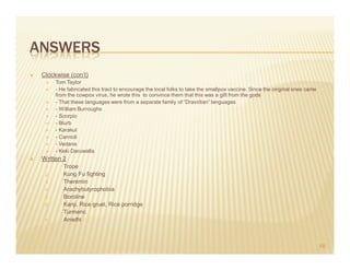 ANSWERS
 Clockwise (con’t)
       Tom Taylor
       - He fabricated this tract to encourage the local folks to take the smallpox vaccine. Since the original ones came
       from the cowpox virus, he wrote this to convince them that this was a gift from the gods
       - That these languages were from a separate family of “Dravidian” languages
       - William Burroughs
       - Scorpio
       - Blurb
       - Karakul
       - Cannoli
       - Vedana
       - Keki Daruwalla
 Written 2
  1.      Trope
  2.      Kung Fu fighting
  3.      Theremin
  4.      Arachybutyrophobia
  5.      Boroline
  6.      Kanji, Rice gruel, Rice porridge
  7.      Turmeric
  8.      Amethi



                                                                                                                            66
 