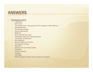 ANSWERS
 Clockwise (con’t)
     Laksmana
     Hart Crane
     The purple color in the logo and on the wrapper of Dairy Milk etc.
     Edward Bernays
     The Pickwick papers
     Voynich Manuscript
     Maldives
     How to tell left from right
     Prostitution being the oldest profession
     The pirates of Penzance
     Eero Saarinen
     Groucho Marx and TS Eliot
     The audacity of hope
     Pinnochio
     Sophia Loren and Peter Sellers
     Pamphlet
     Hunter Thomson
     Lozenge
     Frits Staal
     Peter Bruegel the Elder (The procession to Calvary)




                                                                          67
 