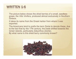 WRITTEN 1-6
 The picture below shows the dried berries of a small, seedless
 grape, the Vitis Vinifera, produced almost exclusively in Southern
 Greece.
 It takes its name from the Greek harbor from where it was
 exported.
 The Americans tend to prefix the term Zante to denote these, due
 to the fact that by the 17th century, the trade shifted towards the
 Ionian islands, particularly Zakynthos (Zante).
 By what name is this dried berry commonly known?




                                                                   8
 