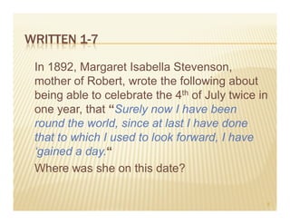 WRITTEN 1-7

 In 1892, Margaret Isabella Stevenson,
 mother of Robert, wrote the following about
 being able to celebrate the 4th of July twice in
 one year, that “Surely now I have been
 round the world, since at last I have done
 that to which I used to look forward, I have
 ‘gained a day.“
 Where was she on this date?

                                                9
 