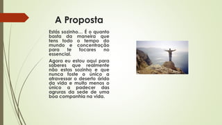 A Proposta
Estás sozinho… É o quanto
basta da maneira que
tens todo o tempo do
mundo e concentração
para te focares no
essencial.
Agora eu estou aqui para
saberes que realmente
não estas sozinho e que
nunca foste o único a
atravessar o deserto árido
da vida e muito menos o
único a padecer das
agruras da sede de uma
boa companhia na vida.
 