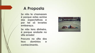 A Proposta
Se não te chamaram
é porque estas acima
das expectativas e
por tal só levarias
embaraço.
Se não tens dinheiro,
é porque andaste no
sítio errado!
Procura no sítio dos
teus domínios e
conhecimento.
 