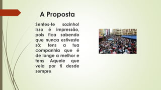 A Proposta
Sentes-te sozinho!
Isso é impressão,
pois fica sabendo
que nunca estiveste
só; tens a tua
companhia que é
de longe a melhor e
tens Aquele que
vela por ti desde
sempre.
 