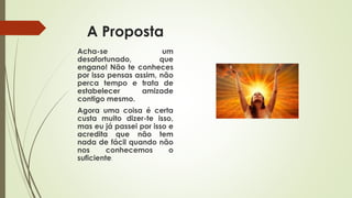 A Proposta
Acha-se um
desafortunado, que
engano! Não te conheces
por isso pensas assim, não
perca tempo e trata de
estabelecer amizade
contigo mesmo.
Agora uma coisa é certa
custa muito dizer-te isso,
mas eu já passei por isso e
acredita que não tem
nada de fácil quando não
nos conhecemos o
suficiente.
 