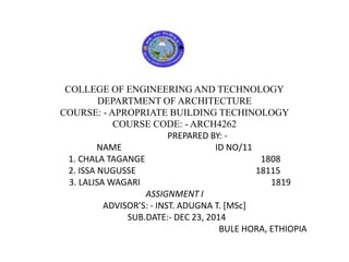 COLLEGE OF ENGINEERING AND TECHNOLOGY
DEPARTMENT OF ARCHITECTURE
COURSE: - APROPRIATE BUILDING TECHINOLOGY
COURSE CODE: - ARCH4262
PREPARED BY: -
NAME ID NO/11
1. CHALA TAGANGE 1808
2. ISSA NUGUSSE 18115
3. LALISA WAGARI 1819
ASSIGNMENT I
ADVISOR’S: - INST. ADUGNA T. [MSc]
SUB.DATE:- DEC 23, 2014
BULE HORA, ETHIOPIA
 