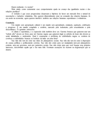 Quem realmente é o racista?
Mais ainda: como exatamente esse comportamento ajuda no avanço das igualdades raciais e das
relações pacíficas?
A verdade é que esses progressistas desprezam a hipótese de haver um mercado livre e natural de
associações e inclusões voluntárias. Eles querem ditatorialmente estar no comando das relações humanas. Já
era assim na economia; agora querem interferir também nas relações humanas espontâneas e voluntárias.
Conclusão
Um mundo sem apropriação cultural é um mundo sem aprendizado, emulação, aspiração, celebração
e progresso. É um mundo congelado e sombrio, marcado pelo isolamento, pelo ressentimento e pela
desconfiança. É o genuíno retrocesso.
A cultura é espontânea, e a expressão dela também deve ser. Garotas brancas que quiserem usar um
"cabelo afro" devem ser livres para tal. Garotas negras que quiserem tingir os cabelos de louro não devem se
sentir intimidadas e molestadas. Qual é exatamente o problema de celebridades negras se vestirem de
cowboys e celebridades brancas se vestirem de índio em uma festa?
Sua vida não tem de estar nas mãos de planejadores sociais. Sua vida não tem de estar à disposição
de causas políticas e politicamente corretas. Sua vida não existe para ser manipulada nem por planejadores
centrais, nem por governos, nem por justiceiros sociais. Sua vida existe para que você busque seus próprios
interesses, descobrindo aquilo que o faz mais feliz. Eventuais acusações de racismo ou degeneração que se
danem.
 