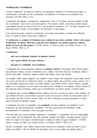 Aculturação e Assimilação
O termo “aculturação” foi criado em 1880 por um antropólogo chamado J. W. Powell para designar as
transformações dos modos de vida e pensamento dos imigrantes em contato com a sociedade norte-
americana (CUCHE, 2002, p. 114).
A aculturação não significa “deculturação” simplesmente. Pois o “a” na frente não tem o sentido de “falta
de” ou “privação”, como ocorre com outras palavras. Por exemplo: amorfo, sem forma, ou ainda amoral,
como alguém que não tem moral. Não é esse o caso da palavra aculturação. O “a” no início da palavra vem
etimologicamente do latim ad, que significa um movimento de aproximação.
Com o passar do tempo, a palavra se transformou em conceito para explicar o contato entre diferentes
povos. E a partir de então o termo passa a significar:
“A aculturação é o conjunto de fenômenos que resultam de um contato contínuo e direto entre grupos
de indivíduos de culturas diferentes e que provocam mudanças nos modelos (patterns) culturais
iniciais de um ou dos dois grupos.” CUCHE, Dennys. A noção de cultura nas Ciências Sociais. 2. ed.
Bauru: EDUSC, 2002. p. 115.
A aculturação:
· não é necessariamente sinônimo de mudança cultural;
· não é apenas difusão de traços culturais;
· não pode ser confundida com assimilação.
A aculturação não é necessariamente sinônimo de mudança cultural. Toda cultura muda. Não há cultura
que permaneça estática, que não se transforme, pois a cultura é um eterno processo. A mudança cultural é
parte de toda cultura. Entretanto, algumas mudam mais rápido, outras mais devagar.
Por exemplo: muitos grupos indígenas que, segundo o senso comum, dão a impressão de não mudar, porém
isso ocorre, pois nós não os conhecemos direito. As culturas mudam não só devido a causas externas, isto é,
elas não mudam apenas pelo contato com outras culturas, mas também devido a fatores internos à própria
cultura. E se a aculturação vem do contato com outros povos, confundi-la com mudança cultural é deixar de
lado toda uma parte da mudança cultural que é a transformação por fatores internos à própria cultura.
A aculturação não é somente difusão de traços culturais. Pois ela é um processo maior e mais complexo do
que a difusão de traços e características que pode ocorrer sem que povos entrem em contato direto entre si.
Por exemplo, por meio de livros, revistas, filmes etc. Mas a aculturação pressupõe justamente o contato
direto de pessoas de diferentes grupos.
A aculturação não pode ser confundida com assimilação. Ela não é sinônimo de assimilação. Povos
aculturados não são necessariamente assimilados. Pois nem todo processo de aculturação resulta
necessariamente na assimilação total de um grupo por outro:
“Por outro lado, não se pode confundir aculturação e ‘assimilação’. A assimilação deve ser compreendida
como a última fase da aculturação, fase aliás raramente atingida. Ela implica o desaparecimento total da
cultura de origem de um grupo e na interiorização completa da cultura do grupo dominante.” CUCHE,
Dennys. A noção de cultura nas Ciências Sociais. 2. ed. Bauru: EDUSC, 2002. p.116.
De fato, a assimilação seria a última etapa de todo o processo de aculturação devido ao contato de dois
grupos, pois implica o fim da culturade um dos grupos, uma vez que a cultura do segundo grupo é
 