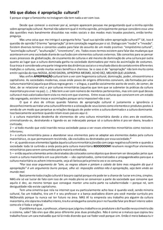 Má que diabos é apropriação cultural?
E porque xingar o famosinho no Instagram não tem nada a ver com isso.
Desde que comecei a escrever por aí, sempre aparecem pessoas me perguntando qual a minha opinião
sobre apropriaçãocultural. Normal nãosaberemqual é minha opinião, principalmente porque considero essa uma
das questões mais banalmente discutidas nas redes sociais e dos modos mais lesados possíveis, então tenho:
preguiça.
Mas uma coisa que me intriga é a pergunta feita: “qual sua opinião sobre apropriação cultural?” Ué, isso é
questão de opinião? O termo “apropriação” já tem conotação negativa por si só. Dialoga com “roubo” e “invasão”.
Existem diversos termos e conceitos usados para falar do assunto de um modo positivo: “empréstimo cultural”,
“assimilação cultural”, “aculturação”, “sincretismo”, etc. Todos esses termos existem para falar das mudanças que
acontecememuma sociedade diantede suafusãocom elementos culturais externos. São conceitos para se pensar
esses processos de globalização, de cruzamento de culturas e até mesmo de dominação de uma cultura por outra
quanto ao lugar que a cultura dominada ganha na sociedade dominadora por meio da assimilação de costumes.
Essa troca é consideradaumaparte integrante dasdinâmicassociaise oresultadoóbviodocontatoentre diferentes
tradições e culturas, sendo muitas vezes benéfica e cheirosa. Se o caso é de “apropriação” não tem muito como
emitir opinião do tipo NOSSA, ACHO DAORA, APROPRIA MESMO, ACHO DEZ, MELHOR QUE LASANHA.
Mas enfim APROPRIAÇÃO cultural tem a ver com hegemonia cultural, dominação, poder, etnocentrismo e
capitalismo. As sociedades modernas, essas onde povos de origens diferentes convivem, são formadas por uma
culturamaioritária(aquelaque ditaasregrasgerais — alíngua, o padrão socialmente aceito de vestir, de comer, de
falar, de se relacionar etc) e por culturas minoritárias (aquelas que tem que se submeter às práticas da cultura
maioritária pra viver na paz). (...) Não tem a ver com número de membros pertencentes, mas sim com qual dessas
culturasé maisvalorizadae bemvista no meio em que vivemos. Entre essas culturas que convivem em um estado
não segregado, existem trocas e assimilações porque seria impossível não o ser.
O que é alvo de críticas quando falamos de apropriação cultural é justamente a ignorância e
desconhecimentoaotrataruma culturadiferente e acolocaçãode seusíconescomo elementose produtos postos à
venda de um modo que perpetue as relações desiguais de poder entre a cultura dominada e a cultura dominante.
Isso basicamente acontece quando rolam esses passos aqui ó:
1- a cultura maioritária desdenha de elementos de uma cultura minoritária dando a eles ares de exotismo,
criminalizando-os, destratando e ligando-os ao indesejado porque só a cultura deles é pra ser daora, tesuda e
civilizada;
2 — aí todo mundo que está inserido nessa sociedade passa a ver esses elementos minoritários como nocivos e
inferiores;
3 — a cultura minoritária passa a abandonar seus elementos para se adaptar aos elementos dados pela cultura
maioritária e, os que permanecem resistindo, são excluídos ou destratados por essa sociedade;*
4 — aí, quandoesseselementosligadosàquelaculturaminoritáriajáestãocomcarga negativasuficiente e quando a
sociedade toda tá curtindo a onda posta pela cultura maioritária BOOOOOOM! resolvem resignificar elementos
minoritários para serem consumidos pela maioria entediada;
5 — entãoaqueleselementosantesdestratadossãocolocadoscomoobjetosque deveriam ser desejados pelos que
vivem a cultura maioritária em sua plenitude — são capitalizados, comercializados e propagandeados para que a
cultura maioritária os achem interessante, veja ali beleza pela primeira vez e os consuma.
*Por isso esse argumento de “aim, as negras alisam e pintam o cabelo de loiro mas ninguém diz que é
apropriação” é um argumento burro porque, olha só: imposição estética não é apropriação, seja bem vindo ao
mundo real.
Basicamente todacriaçãocultural é boapro capital porque ele pode tera chance de lucrar emcima,simples.
MAS ele só vai lucrar de fato com isso de um modo pleno se convencer a parte da sociedade que consome que
aquilo é dez, ao mesmo tempo que consegue manter uma outra parte na subalternidade — porque né, sem
desigualdade não existe capitalismo.
Tem uma simetria que rola na internet que eu particularmente acho boa: é quando você, sendo minoria
cultural, faz um trabalho, tira um F e seu professor e a banca avaliadora dizem pra você mandar currículo pro
McDonalds porque tu nunca vai ter futuro na área. MAS AÍ tu empresta seu trabalho pra alguém da cultura
maioritária,ele cópiateutrabalhointeiro,tiraA e aindaganha convite prair no Faustãofalar pro Brasil inteiro sobre
como ele é foda e original.
O problemaé que,oprofessor,abanca que julgateu trabalhoe os produtoresdoFaustãonessasimetriasão
o sistema, sabe? São eles que dão peso diferente pras duas produções. Não é como se o maluco que copiou teu
trabalhofosse um cara malvadão que tá lá rindo dizendo que vai foder você porque sim. Então é meio babaca tu ir
 