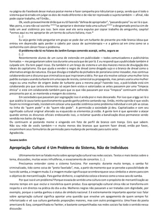 na página do Facebook desse maluco postar meme e fazer campanha pra ridicularizar o parça, sendo que é todo o
sistemaque tá errado em julgar os dois de modo diferente e de não ter reprovado o sujeito também — afinal, não
pode copiar trabalho, né? Então…
Ok, vocêsprovavelmente dirãoque eutô fazendo“defesade apropriador”,“passandopano”ou sei lá o que.
Mas porra, o cara não vai sozinho “””””se apropriar e destratar toda uma cultura””””” o desgramado precisa sim de
todo um aval sistêmico pra isso. Sem esse aval ele seria expulso por copiar trabalho do amiguinho, caspita!
*vemos aqui eu me apropriar de um termo da cultura italiana, risos *
(...)
Eu vejo gente indo perguntar em grupo se pode dar um turbante de presente pra mãe branca idosa que
entrou em depressão após perder o cabelo por causa de quimioterapia — e a galera caí em cima como se a
senhorinha com câncer fosse o problema.
O problema não tá no fulano do Jardim Europa comendo acarajé, velho, segura ae
(...)
Recentemente alunos de um curso de extensão em publicidade — todos comunicadores e publicitários
formados — me perguntaramsobre issodurante umaaulaque dei porlá. E eurespondi que apublicidade também é
culpada sim. Ela tem papel nisso. Ela também é um braço do sistema e um dos maiores meios de divulgação dos
ideais do capitalismo. Ela que ajuda a vender o negro de dread como drogado sujo e o branco de dread como o
alternativoamigo da natureza. Ela que divulga o trabalho da pichadora de porcelana como inovador, mas continua
colaborandocomo discursoque criminalizaosque inspiraramaidéia. Por que ela resolve colocar uma mulher loira
padrão europeuusandoturbante emumacapa de revista,comercial oupropaganda, mas jamais usaria uma mulher
negra ou uma mulher de origem árabe de turbante para a mesma peça? Fazendo isso, a publicidade está sim
colaborando pra que certos elementos só sejam bem vistos e valorizados se antes passarem por uma “limpeza
étnica” e está sim colaborando também para que os que não passaram por essa “limpeza” continuem sofrendo
preconceito por aí, se mantendo a margem do sistema.
Em sociedadesque passaram por segregação isso é ainda pior e mais descarado. Por isso que a Iggy sei lá o
que azaléia lá causa tanto questionamento quando ganha prêmio cantando rap. Então, minha opinião é que vocês
focamno inimigoerrado,insistememcolocar uma questão sistêmica como problema individual e em pôr as coisas
na linha do “quem pode” e do “quem não pode”. A permissão a sociedade já deu. Capitalizados e com seu
significado cultural original alterado ou esquecido os elementos já estão. A gente tem é que aprender a atacar
quando vemos os discursos oficiais endossando isso, a reclamar quando a banalização disso permanece sendo
vendida nos bailes da Vogue.
Ou continuem aí postando meme e xingando em foto de perfil de branco com trança. Ceis que sabem.
Não sou mãe de vocês também — e muito menos dos brancos que querem fazer dread, então por favor,
encaminhem seus formulários de permissão para mudança de penteado para outro setor.
Agradecida.
Suzane Jardim
Apropriação Cultural é Um Problema do Sistema, Não de Indivíduos
Ultimamente temse faladomuitosobre apropriaçãocultural nasredessociais. Textos e mais textos sobre o
tema, discussões, muitas vezes infrutíferas, e esvaziamento de conceitos. (...)
Precisamos entender como o sistema funciona. Por exemplo: durante muito tempo, o samba foi
criminalizado, tido como coisa de “preto favelado”, mas, a partir do momento que se percebe a possibilidade de
lucrodo samba,a imagemmuda.E a imagemmudarsignificaque se embranquece seus símbolos e atores para com
o objetivo de mercantilização. Para ganhar dinheiro, o capitalista coloca o branco como a nova cara do samba.
Por que issoé um problema?Porque esvaziade sentidouma cultura com o propósito de mercantilização ao
mesmo tempo em que exclui e invisibiliza quem produz. Essa apropriação cultural cínica não se transforma em
respeito e em direitos na prática do dia-a-dia. Mulheres negras não passaram a ser tratadas com dignidade, por
exemplo, porque o samba ganhou o status de símbolo nacional. E é extremamente importante apontar isso: falar
sobre apropriação cultural significa apontar uma questão que envolve um apagamento de quem sempre foi
inferiorizado e vê sua cultura ganhando proporções maiores, mas com outro protagonista. Uma frase do poeta
americanoB. Easy,compartilhadano Twitter, e bastante compartilhadas nas redes sociais faz todo o sentido nessa
discussão:
 