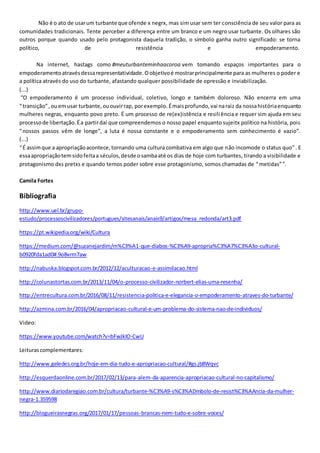 Não é o ato de usarum turbante que ofende x negrx, mas sim usar sem ter consciência de seu valor para as
comunidades tradicionais. Tente perceber a diferença entre um branco e um negro usar turbante. Os olhares são
outros porque quando usado pelo protagonista daquela tradição, o símbolo ganha outro significado: se torna
político, de resistência e empoderamento.
Na internet, hastags como #meuturbanteminhaacoroa vem tomando espaços importantes para o
empoderamentoatravésdessarepresentatividade.Oobjetivoé mostrarprincipalmente para as mulheres o poder e
a política através do uso do turbante, afastando qualquer possibilidade de opressão e inviabilização.
(...)
“O empoderamento é um processo individual, coletivo, longo e também doloroso. Não encerra em uma
“transição”,ouemusar turbante,ououvirrap, porexemplo. Émaisprofundo,vai naraiz da nossahistóriaenquanto
mulheres negras, enquanto povo preto. É um processo de re(ex)istência e resiliência e requer sim ajuda em seu
processode libertação.Éa partirdaí que compreendemos o nosso papel enquanto sujeitx político na história, pois
“nossos passos vêm de longe”, a luta é nossa constante e o empoderamento sem conhecimento é vazio”.
(...)
“É assimque a apropriaçãoacontece,tornando uma cultura combativa em algo que não incomode o status quo”. E
essaapropriaçãotemsidofeitaa séculos,desde osambaaté os dias de hoje com turbantes, tirando a visibilidade e
protagonismo dxs pretxs e quando temos poder sobre esse protagonismo, somos chamadas de “metidas””.
Camila Fortes
Bibliografia
http://www.uel.br/grupo-
estudo/processoscivilizadores/portugues/sitesanais/anais9/artigos/mesa_redonda/art3.pdf
https://pt.wikipedia.org/wiki/Cultura
https://medium.com/@suzanejardim/m%C3%A1-que-diabos-%C3%A9-apropria%C3%A7%C3%A3o-cultural-
b0920fda1ad0#.9o8vrm7aw
http://nabuska.blogspot.com.br/2012/12/aculturacao-e-assimilacao.html
http://colunastortas.com.br/2013/11/04/o-processo-civilizador-norbert-elias-uma-resenha/
http://entrecultura.com.br/2016/08/11/resistencia-politica-e-elegancia-o-empoderamento-atraves-do-turbante/
http://azmina.com.br/2016/04/apropriacao-cultural-e-um-problema-do-sistema-nao-de-individuos/
Video:
https://www.youtube.com/watch?v=bFwJkIO-CwU
Leiturascomplementares:
http://www.geledes.org.br/hoje-em-dia-tudo-e-apropriacao-cultural/#gs.jb8Wqvc
http://esquerdaonline.com.br/2017/02/13/para-alem-da-aparencia-apropriacao-cultural-no-capitalismo/
http://www.diariodaregiao.com.br/cultura/turbante-%C3%A9-s%C3%ADmbolo-de-resist%C3%AAncia-da-mulher-
negra-1.359598
http://blogueirasnegras.org/2017/01/17/pessoas-brancas-nem-tudo-e-sobre-voces/
 