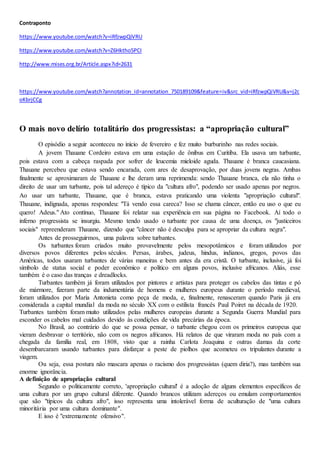 Contraponto
https://www.youtube.com/watch?v=iRfzwpQiVRU
https://www.youtube.com/watch?v=Z6Hktho5PCI
http://www.mises.org.br/Article.aspx?id=2631
https://www.youtube.com/watch?annotation_id=annotation_750189109&feature=iv&src_vid=iRfzwpQiVRU&v=j2c
oKbrjCCg
O mais novo delírio totalitário dos progressistas: a “apropriação cultural”
O episódio a seguir aconteceu no início de fevereiro e fez muito burburinho nas redes sociais.
A jovem Thauane Cordeiro estava em uma estação de ônibus em Curitiba. Ela usava um turbante,
pois estava com a cabeça raspada por sofrer de leucemia mieloide aguda. Thauane é branca caucasiana.
Thauane percebeu que estava sendo encarada, com ares de desaprovação, por duas jovens negras. Ambas
finalmente se aproximaram de Thauane e lhe deram uma reprimenda: sendo Thauane branca, ela não tinha o
direito de usar um turbante, pois tal adereço é típico da "cultura afro", podendo ser usado apenas por negros.
Ao usar um turbante, Thauane, que é branca, estava praticando uma violenta "apropriação cultural".
Thauane, indignada, apenas respondeu: "Tá vendo essa careca? Isso se chama câncer, então eu uso o que eu
quero! Adeus." Ato contínuo, Thauane foi relatar sua experiência em sua página no Facebook. Aí todo o
inferno progressista se insurgiu. Mesmo tendo usado o turbante por causa de uma doença, os "justiceiros
sociais" repreenderam Thauane, dizendo que "câncer não é desculpa para se apropriar da cultura negra".
Antes de prosseguirmos, uma palavra sobre turbantes.
Os turbantes foram criados muito provavelmente pelos mesopotâmicos e foram utilizados por
diversos povos diferentes pelos séculos. Persas, árabes, judeus, hindus, indianos, gregos, povos das
Américas, todos usaram turbantes de várias maneiras e bem antes da era cristã. O turbante, inclusive, já foi
símbolo de status social e poder econômico e político em alguns povos, inclusive africanos. Aliás, esse
também é o caso das tranças e dreadlocks.
Turbantes também já foram utilizados por pintores e artistas para proteger os cabelos das tintas e pó
de mármore, fizeram parte da indumentária de homens e mulheres europeus durante o período medieval,
foram utilizados por Maria Antonieta como peça de moda, e, finalmente, renasceram quando Paris já era
considerada a capital mundial da moda no século XX com o estilista francês Paul Poiret na década de 1920.
Turbantes também foram muito utilizados pelas mulheres europeias durante a Segunda Guerra Mundial para
esconder os cabelos mal cuidados devido às condições de vida precárias da época.
No Brasil, ao contrário do que se possa pensar, o turbante chegou com os primeiros europeus que
vieram desbravar o território, não com os negros africanos. Há relatos de que viraram moda no país com a
chegada da família real, em 1808, visto que a rainha Carlota Joaquina e outras damas da corte
desembarcaram usando turbantes para disfarçar a peste de piolhos que acometeu os tripulantes durante a
viagem.
Ou seja, essa postura não mascara apenas o racismo dos progressistas (quem diria?), mas também sua
enorme ignorância.
A definição de apropriação cultural
Segundo o politicamente correto, 'apropriação cultural' é a adoção de alguns elementos específicos de
uma cultura por um grupo cultural diferente. Quando brancos utilizam adereços ou emulam comportamentos
que são "típicos da cultura afro", isso representa uma intolerável forma de aculturação de "uma cultura
minoritária por uma cultura dominante".
E isso é "extremamente ofensivo".
 