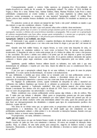 Consequentemente, quando a cantora Anitta apareceu no programa Altas Horas utilizando um
simples dreadlocks no cabelo, ela foi acusada de "apropriação cultural". Na edição de 2016 do Baile da
Vogue, a África foi o tema. Sabrina Sato, Adriane Galisteu, Eliana, Mariana Weickert, Luiza Possi e outras
celebridades compareceram ao evento vestidas a caráter, com trajes inspirados na cultura negra. Os
justiceiros sociais prontamente as acusaram de uma insensível "apropriação cultural". O estilista Marc
Jacobs colocou duas modelos brancas desfilando com dreadlocks coloridos. Foi trucidado na internet por sua
"ofensa".
Os justiceiros sociais já até criaram um manual do tipo "pode e não pode", definindo ao mundo o que
eles toleram e o que eles consideram ofensivo. Confira aqui.
Por último, este trecho diz tudo o que você precisa saber sobre o ideário deste movimento:
O sistema global hoje só existe e se sustenta porque fazemos parte de um mundo em que exclusão,
segregação, racismo e elitismo são características mantidas e propagadas. Não se pode ver a apropriação
de culturas marginalizadas com bons olhos, porque quem marginaliza é o mesmo que se apropria, é algo
muito mais amplo que mera globalização, é um processo para manutenção das mazelas.
Apropriação cultural é, na realidade, um elogio
O interessante é que, quando as paixões e cegueiras ideológicas são deixadas de lado e a realidade é
abracada, a apropriação cultural passa a ser vista como uma forma de elogio e, por que não?, até mesmo de
amor.
Quando uma bela mulher branca, de origem bávara, se veste como uma dançarina de salsa, ou
quando um grupo de estudantes asiáticos se veste como os Jackson Five, há apenas coisas positivas
acontecendo. A dançarina de salsa se vestiu assim porque ela vê a beleza da cultura, das vestes e das pessoas
a elas associadas. Ela adora e admira essa cultura a tal ponto que ela está disposta a gastar seu próprio
dinheiro para incorporá-la, nem que seja por apenas uma noite. Já os garotos asiáticos claramente não apenas
conhecem o famoso grupo negro americano, como também foram impactados pelo seu talento, estilo e
cultura.
Igualmente, quando mulheres brancas utilizam dreads ou turbantes, isso nada mais é que uma
demonstração de admiração e respeito por estes itens. Quem iria utilizá-los caso os considerassem feios ou
mesmo ridículos?
É por isso que a apropriação cultural, longe de ser uma violência, é um gesto de amor da própria
humanidade. É o exato oposto da discriminação, do racismo e do isolacionismo.
Só que, infelizmente, à medida que nossa cultura vai se tornando cada vez mais politicamente correta e
censora de demonstrações "ofensivas" de imitações culturais, a diversidade deixou de ser vista como
expressões de cooperação humanística e passou a ser visa como uma forma de opressão direta.
No linguajar do politicamente correto, aquela vestimenta da dançarina de salsa é insensível aos
sofrimentos das mulheres hispânicas que tiveram de se submeter ao patriarcado. Já a imitação dos Jackson
Five supostamente ignoraria a "exploração capitalista", feita pela indústria musical, dos artistas negros
durante o movimento dos direitos civis dos negros na década de 1950. Essa é a narrativa mais comum que
você vai ouvir dos progressistas nas universidades e nos blogs.
Muitos consideram essa censura politicamente correta apenas algo irritante, e dão de ombros. Mas
não. É muito pior que irritante: é ultrajante. Afinal, quem os progressistas pensam que são para estipular
quem pode e quem não pode expressar sua admiração por outra cultura? Quem eles pensam que são ao
alegarem possuir um direito exclusivo sobre uma determinada cultura? Em suma, quem eles pensam que são
para fazer um microgerenciamento das identidades e estipular quais tipos de comportamentos pacíficos são
toleráveis e quais não são?
Não deixa de ser irônico notar que, ao agirem assim, os progressistas estão na prática defendendo o
segregacionismo e a intolerância. Em sua tentativa de abolir aquilo que eles estipularam ser uma
problemática apropriação cultural, o efeito prático é o de retroceder as interações humanas, fazendo com que
as relações étnicas se tornem menos harmoniosas.
Os progressistas, em suma, defendem o retrocesso.
Aquilo que nos separa
Houve uma época em que um homem branco vestido de sheik árabe ou um homem negro vestido de
irlandês tocador de gaita era visto com entusiasmo e interesse. Ali estava um exemplo de interação étnica
pacífica. Hoje, no entanto, há uma turba pronta para ameaçá-los, xingá-los de fanáticos racistas e exigir
reparações. Basicamente, a turba está dizendo: "Vocês são diferentes e deveriam se manter assim. Cada um
na sua tribo!"
 