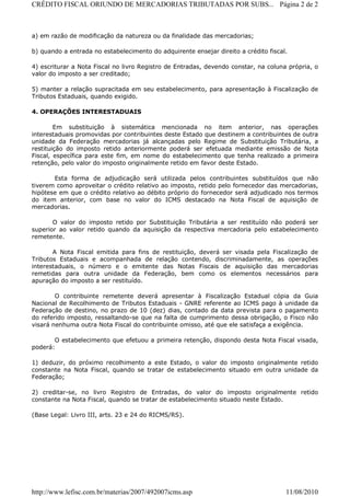 CRÉDITO FISCAL ORIUNDO DE MERCADORIAS TRIBUTADAS POR SUBS... Página 2 de 2



a) em razão de modificação da natureza ou da finalidade das mercadorias;

b) quando a entrada no estabelecimento do adquirente ensejar direito a crédito fiscal.

4) escriturar a Nota Fiscal no livro Registro de Entradas, devendo constar, na coluna própria, o
valor do imposto a ser creditado;

5) manter a relação supracitada em seu estabelecimento, para apresentação à Fiscalização de
Tributos Estaduais, quando exigido.

4. OPERAÇÕES INTERESTADUAIS

        Em substituição à sistemática mencionada no item anterior, nas operações
interestaduais promovidas por contribuintes deste Estado que destinem a contribuintes de outra
unidade da Federação mercadorias já alcançadas pelo Regime de Substituição Tributária, a
restituição do imposto retido anteriormente poderá ser efetuada mediante emissão de Nota
Fiscal, específica para este fim, em nome do estabelecimento que tenha realizado a primeira
retenção, pelo valor do imposto originalmente retido em favor deste Estado.

        Esta forma de adjudicação será utilizada pelos contribuintes substituídos que não
tiverem como aproveitar o crédito relativo ao imposto, retido pelo fornecedor das mercadorias,
hipótese em que o crédito relativo ao débito próprio do fornecedor será adjudicado nos termos
do item anterior, com base no valor do ICMS destacado na Nota Fiscal de aquisição de
mercadorias.

       O valor do imposto retido por Substituição Tributária a ser restituído não poderá ser
superior ao valor retido quando da aquisição da respectiva mercadoria pelo estabelecimento
remetente.

       A Nota Fiscal emitida para fins de restituição, deverá ser visada pela Fiscalização de
Tributos Estaduais e acompanhada de relação contendo, discriminadamente, as operações
interestaduais, o número e o emitente das Notas Fiscais de aquisição das mercadorias
remetidas para outra unidade da Federação, bem como os elementos necessários para
apuração do imposto a ser restituído.

        O contribuinte remetente deverá apresentar à Fiscalização Estadual cópia da Guia
Nacional de Recolhimento de Tributos Estaduais - GNRE referente ao ICMS pago à unidade da
Federação de destino, no prazo de 10 (dez) dias, contado da data prevista para o pagamento
do referido imposto, ressaltando-se que na falta de cumprimento dessa obrigação, o Fisco não
visará nenhuma outra Nota Fiscal do contribuinte omisso, até que ele satisfaça a exigência.

       O estabelecimento que efetuou a primeira retenção, dispondo desta Nota Fiscal visada,
poderá:

1) deduzir, do próximo recolhimento a este Estado, o valor do imposto originalmente retido
constante na Nota Fiscal, quando se tratar de estabelecimento situado em outra unidade da
Federação;

2) creditar-se, no livro Registro de Entradas, do valor do imposto originalmente retido
constante na Nota Fiscal, quando se tratar de estabelecimento situado neste Estado.

(Base Legal: Livro III, arts. 23 e 24 do RICMS/RS).

 




http://www.lefisc.com.br/materias/2007/492007icms.asp                                11/08/2010
 