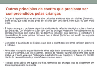 Outros princípios da escrita que precisam ser
compreendidos pelas crianças
• O que é representado na escrita são unidades menores que as sílabas (fonemas),
além disso, que cada sílaba pode ser escrita com uma letra, com duas ou com mais
letras.
• É importante que o professor organize atividades de reflexão fonológica sobre o interior
das palavras. Um desafio é fazer com que as crianças observem crescentemente as
correspondências som-grafia dos ‘pedacinhos’ (sílabas) das palavras, e percebam a
necessidade de notar partes menores que a sílaba (fonemas) no intuito de registrar
diferentes palavras.
• Comparar a quantidade de sílabas orais com a quantidade de letras também promove
a reflexão.
• Atividades nas quais a quantidade de letras seja dada, como nos jogos de cruzadinha e
forca, por exemplo, são interessantes, porque ao registrar apenas uma letra para cada
sílaba, a criança verá que “sobraram quadradinhos ou espaços”, e ficará em conflito
diante da necessidade de preenchê-los com mais letras.
• Realizar estes jogos em duplas ou trios, formados por crianças que se encontrem em
diferentes hipóteses de escrita.
 