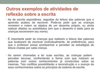 Outros exemplos de atividades de
reflexão sobre a escrita
• As de escrita espontânea, seguidas da leitura das palavras que o
aprendiz acabou de escrever. Pode-se pedir que as crianças
nomeiem e notem os objetos de um desenho próprio, ou ainda
realizar ditados ou autoditados (em que o desenho é dado para as
crianças escreverem seu nome).
• É importante pedir às crianças que realizem a leitura das palavras
que acabaram de escrever (individualmente, de preferência), para
que o professor possa acompanhar e perceber as estratégias de
leitura criadas por cada criança.
• Ao serem chamadas a ler suas escritas, as crianças podem
perceber lacunas, confrontando a forma com que notaram as
palavras com outros conhecimentos já construídos sobre as
mesmas. Tais conflitos possibilitarão a reconstrução e o avanço de
seus conhecimentos sobre os princípios do sistema de escrita.
 